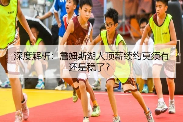 深度解析：詹姆斯湖人顶薪续约莫须有还是稳了？